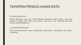 TAHAPAN PENGOLAHAN DATA
3. Sorting (Penyusunan)
Setelah data–data yang akan diolah diberikan identifikasi seperti diatas, maka data
tersebut mungkin perlu diatur atau disusun sedemikian rupa, contohnya diurutkan
menurut kode klasifikasinya.
4. Calculating (Perhitungan)
Disini data dimanipulasi seperti pelaksanaan perhitungan– perhitungan atau disebut
Calculating.
 