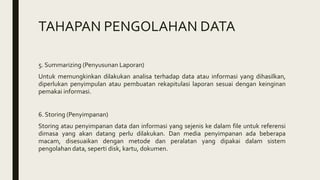 TAHAPAN PENGOLAHAN DATA
5. Summarizing (Penyusunan Laporan)
Untuk memungkinkan dilakukan analisa terhadap data atau informasi yang dihasilkan,
diperlukan penyimpulan atau pembuatan rekapitulasi laporan sesuai dengan keinginan
pemakai informasi.
6. Storing (Penyimpanan)
Storing atau penyimpanan data dan informasi yang sejenis ke dalam file untuk referensi
dimasa yang akan datang perlu dilakukan. Dan media penyimpanan ada beberapa
macam, disesuaikan dengan metode dan peralatan yang dipakai dalam sistem
pengolahan data, seperti disk, kartu, dokumen.
 