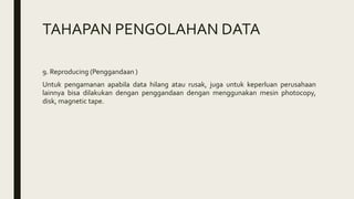 TAHAPAN PENGOLAHAN DATA
9. Reproducing (Penggandaan )
Untuk pengamanan apabila data hilang atau rusak, juga untuk keperluan perusahaan
lainnya bisa dilakukan dengan penggandaan dengan menggunakan mesin photocopy,
disk, magnetic tape.
 