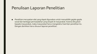 Penulisan Laporan Penelitian
■ Penelitian merupakan alat yang dapat digunakan untuk menyelidiki gejala-gejala
sosial dan berbagai permasalahan yang terjadi di masyarakat. Karena ditujukan
kepada masyarakat, maka masyarakat harus mengetahui hasil dari penelitian itu.
Dengan demikian harus disusun laporan penelitian.
 