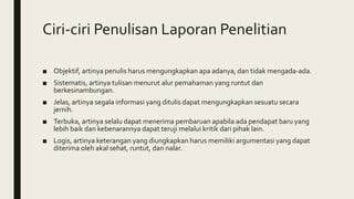 Ciri-ciri Penulisan Laporan Penelitian
■ Objektif, artinya penulis harus mengungkapkan apa adanya, dan tidak mengada-ada.
■ Sistematis, artinya tulisan menurut alur pemahaman yang runtut dan
berkesinambungan.
■ Jelas, artinya segala informasi yang ditulis dapat mengungkapkan sesuatu secara
jernih.
■ Terbuka, artinya selalu dapat menerima pembaruan apabila ada pendapat baru yang
lebih baik dan kebenarannya dapat teruji melalui kritik dari pihak lain.
■ Logis, artinya keterangan yang diungkapkan harus memiliki argumentasi yang dapat
diterima oleh akal sehat, runtut, dan nalar.
 