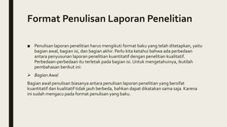 Format Penulisan Laporan Penelitian
■ Penulisan laporan penelitian harus mengikuti format baku yang telah ditetapkan, yaitu
bagian awal, bagian isi, dan bagian akhir. Perlu kita ketahui bahwa ada perbedaan
antara penyusunan laporan penelitian kuantitatif dengan penelitian kualitatif.
Perbedaan-perbedaan itu terletak pada bagian isi. Untuk mengetahuinya, ikutilah
pembahasan berikut ini:
 Bagian Awal
Bagian awal penulisan biasanya antara penulisan laporan penelitian yang bersifat
kuantitatif dan kualitatif tidak jauh berbeda, bahkan dapat dikatakan sama saja. Karena
ini sudah mengacu pada format penulisan yang baku.
 