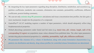  By integrating the key input parameters regarding drug absorption, distribution, metabolism, and excretion (e.g.
partition coefficients, metabolic rate constants, elimination rate constants, permeability coefficients, diffusion
coefficients, protein binding constants),
 We can not only estimate drug PK parameters and plasma and tissue concentration-time profiles, but also gain a
more mechanistic insight into the properties of a compound.
 GastroPlus™ ACAT modeling requires a number of input parameters, which should adequately reflect drug
biopharmaceutical properties.
 Default physiology parameters under fasted and fed states (e.g. transit time, pH, volume, length, radii of the
corresponding GI region) are population mean values obtained from published data. The other input parameters
include drug physicochemical properties (i.e. solubility, permeability, logP, pKa, diffusion coefficient)
 PK parameters like clearance (CL), volume of distribution, along with certain formulation characteristics (e.g.
particle size distribution and density, drug release profiles for controlled-release formulations) are determined.
 