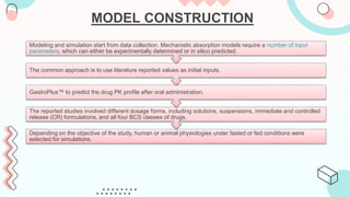 MODEL CONSTRUCTION
Depending on the objective of the study, human or animal physiologies under fasted or fed conditions were
selected for simulations.
The reported studies involved different dosage forms, including solutions, suspensions, immediate and controlled
release (CR) formulations, and all four BCS classes of drugs.
GastroPlus™ to predict the drug PK profile after oral administration.
The common approach is to use literature reported values as initial inputs.
Modeling and simulation start from data collection. Mechanistic absorption models require a number of input
parameters, which can either be experimentally determined or in silico predicted.
 