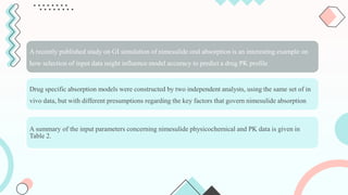 A recently published study on GI simulation of nimesulide oral absorption is an interesting example on
how selection of input data might influence model accuracy to predict a drug PK profile
Drug specific absorption models were constructed by two independent analysts, using the same set of in
vivo data, but with different presumptions regarding the key factors that govern nimesulide absorption.
A summary of the input parameters concerning nimesulide physicochemical and PK data is given in
Table 2.
 