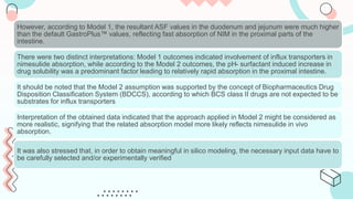 However, according to Model 1, the resultant ASF values in the duodenum and jejunum were much higher
than the default GastroPlus™ values, reflecting fast absorption of NIM in the proximal parts of the
intestine.
There were two distinct interpretations: Model 1 outcomes indicated involvement of influx transporters in
nimesulide absorption, while according to the Model 2 outcomes, the pH- surfactant induced increase in
drug solubility was a predominant factor leading to relatively rapid absorption in the proximal intestine.
It should be noted that the Model 2 assumption was supported by the concept of Biopharmaceutics Drug
Disposition Classification System (BDCCS), according to which BCS class II drugs are not expected to be
substrates for influx transporters
Interpretation of the obtained data indicated that the approach applied in Model 2 might be considered as
more realistic, signifying that the related absorption model more likely reflects nimesulide in vivo
absorption.
It was also stressed that, in order to obtain meaningful in silico modeling, the necessary input data have to
be carefully selected and/or experimentally verified
 