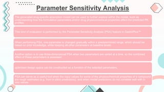 Parameter Sensitivity Analysis
The generated drug-specific absorption model can be used to further explore within the model, such as
understanding how the formulation parameters and/or drug physicochemical properties affect the predicted PK
profiles.
This kind of evaluation is performed by the Parameter Sensitivity Analysis (PSA) feature in GastroPlus™.
When performing PSA, one parameter is changed gradually within a predetermined range, which should be
based on prior knowledge, while keeping all other parameters at baseline levels.
Another option is to use three-dimensional PSA when two parameters are varied at a time, so the combined
effect of these parameters is assessed.
optimized design space can be constructed as a function of the selected parameters.
PSA can serve as a useful tool when the input values for some of the physicochemical properties of a compound
are rough estimates (e.g. from in silico predictions), and when model predictions do not correlate well with in
vivo values.
 