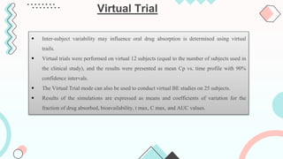 Virtual Trial
 Inter-subject variability may influence oral drug absorption is determined using virtual
trails.
 Virtual trials were performed on virtual 12 subjects (equal to the number of subjects used in
the clinical study), and the results were presented as mean Cp vs. time profile with 90%
confidence intervals.
 The Virtual Trial mode can also be used to conduct virtual BE studies on 25 subjects.
 Results of the simulations are expressed as means and coefficients of variation for the
fraction of drug absorbed, bioavailability, t max, C max, and AUC values.
 
