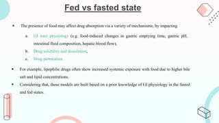 Fed vs fasted state
 The presence of food may affect drug absorption via a variety of mechanisms; by impacting
 For example, lipophilic drugs often show increased systemic exposure with food due to higher bile
salt and lipid concentrations.
 Considering that, these models are built based on a prior knowledge of GI physiology in the fasted
and fed states.
a. GI tract physiology (e.g. food-induced changes in gastric emptying time, gastric pH,
intestinal fluid composition, hepatic blood flow),
b. Drug solubility and dissolution,
c. Drug permeation
 