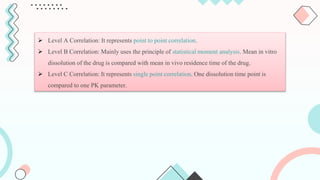 Level A Correlation: It represents point to point correlation.
 Level B Correlation: Mainly uses the principle of statistical moment analysis. Mean in vitro
dissolution of the drug is compared with mean in vivo residence time of the drug.
 Level C Correlation: It represents single point correlation. One dissolution time point is
compared to one PK parameter.
 