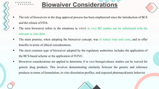  The role of biowaivers in the drug approval process has been emphasized since the introduction of BCS
and the release of FDA.
 The term biowaiver refers to the situations in which in vivo BE studies can be substituted with the
relevant in vitro data.
 The main premise, when adopting the biowaiver concept, was to reduce time and costs, and to offer
benefits in terms of ethical considerations.
 The most common type of biowaiver adopted by the regulatory authorities includes the application of
the BCS-based scheme or the application of IVIVC.
 Biowaiver considerations are applied to determine if in vivo bioequivalence studies can be waived for
generic drug products. This involves demonstrating similarity between the generic and reference
products in terms of formulation, in vitro dissolution profiles, and expected pharmacokinetic behavior.
Biowaiver Considerations
 