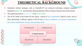 THEORETICAL BACKGROUND
 Simulation software packages, such as GastroPlus™, are advanced technology computer programs
designed to predict PK, and optionally, pharmacodynamic effects of drugs in humans and certain animals.
 The underlying model in GastroPlus™ is the ACAT model .
 The ACAT model of the human GI tract Figure consists of nine compartments linked in series, each of
them representing a different segment of the GI tract (stomach, duodenum, two jejunum compartments,
three ileum compartments, caecum, and ascending colon).
Unreleased Undissolved
Dissolved Absorbed
Compartments
 