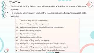  Movement of the drug between each sub-compartment is described by a series of differential
equations.
 In general, the rate of change of dissolved drug concentration in each GI compartment depends on ten
processes:
i. Transit of drug into the compartment;
ii. Transit of drug out of the compartment;
iii. Release of drug from the formulation into the compartment;
iv. Dissolution of drug particles;
v. Precipitation of drug;
vi. Lumenal degradation of drug;
vii. Absorption of drug into the enterocytes;
viii. Exsorption of drug from the enterocytes back into the lumen;
ix. Absorption of drug into portal vein via paracellular pathway; and
x. Exsorption of drug from portal vein via paracellular pathway
 
