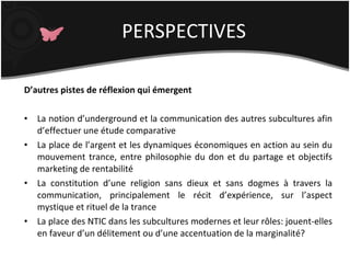 D’autres pistes de réflexion qui émergent La notion d’underground et la communication des autres subcultures afin d’effectuer une étude comparative La place de l’argent et les dynamiques économiques en action au sein du mouvement trance, entre philosophie du don et du partage et objectifs marketing de rentabilité La constitution d’une religion sans dieux et sans dogmes à travers la communication, principalement le récit d’expérience, sur l’aspect mystique et rituel de la trance La place des NTIC dans les subcultures modernes et leur rôles: jouent-elles en faveur d’un délitement ou d’une accentuation de la marginalité? PERSPECTIVES 