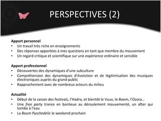 Apport personnel Un travail très riche en enseignements Des réponses apportées à mes questions en tant que membre du mouvement Un regard critique et scientifique sur une expérience ordinaire et sensible Apport professionnel Découvertes des dynamiques d’une subculture Compréhension des dynamiques d’évolution et de légitimisation des musiques électroniques auprès du grand public Rapprochement avec de nombreux acteurs du milieu Actualité Début de la saison des festivals, l’Hadra, et bientôt le Vuuv, le Boom, l’Ozora… Une  free party  trance en banlieue au déroulement mouvementé, un after qui tombe à l’eau La  Boum Pyschedelic  le weekend prochain PERSPECTIVES (2) 