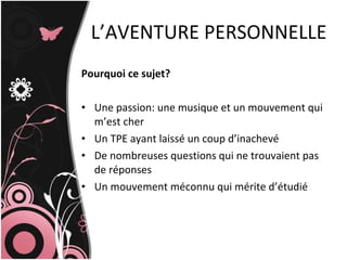 L’AVENTURE PERSONNELLE Pourquoi ce sujet? Une passion: une musique et un mouvement qui m’est cher Un TPE ayant laissé un coup d’inachevé De nombreuses questions qui ne trouvaient pas de réponses Un mouvement méconnu qui mérite d’étudié 