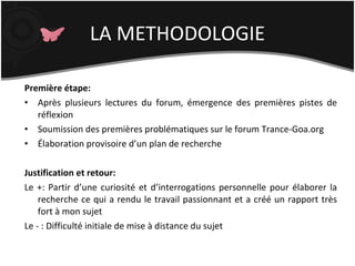 LA METHODOLOGIE Première étape: Après plusieurs lectures du forum, émergence des premières pistes de réflexion Soumission des premières problématiques sur le forum Trance-Goa.org Élaboration provisoire d’un plan de recherche Justification et retour: Le +: Partir d’une curiosité et d’interrogations personnelle pour élaborer la recherche ce qui a rendu le travail passionnant et a créé un rapport très fort à mon sujet  Le - : Difficulté initiale de mise à distance du sujet 