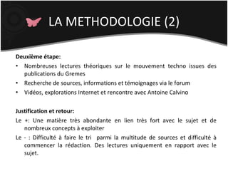 LA METHODOLOGIE (2) Deuxième étape: Nombreuses lectures théoriques sur le mouvement techno issues des publications du Gremes Recherche de sources, informations et témoignages via le forum Vidéos, explorations Internet et rencontre avec Antoine Calvino Justification et retour: Le +: Une matière très abondante en lien très fort avec le sujet et de nombreux concepts à exploiter Le - : Difficulté à faire le tri  parmi la multitude de sources et difficulté à commencer la rédaction. Des lectures uniquement en rapport avec le sujet. 
