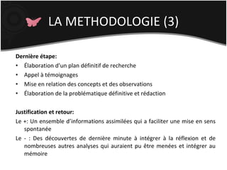 LA METHODOLOGIE (3) Dernière étape: Élaboration d’un plan définitif de recherche Appel à témoignages Mise en relation des concepts et des observations Élaboration de la problématique définitive et rédaction Justification et retour: Le +: Un ensemble d’informations assimilées qui a faciliter une mise en sens spontanée Le - : Des découvertes de dernière minute à intégrer à la réflexion et de nombreuses autres analyses qui auraient pu être menées et intégrer au mémoire  