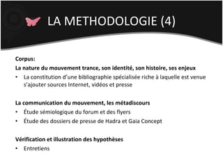 LA METHODOLOGIE (4) Corpus: La nature du mouvement trance, son identité, son histoire, ses enjeux La constitution d’une bibliographie spécialisée riche à laquelle est venue s’ajouter sources Internet, vidéos et presse La communication du mouvement, les métadiscours Étude sémiologique du forum et des flyers Étude des dossiers de presse de Hadra et Gaia Concept Vérification et illustration des hypothèses Entretiens 
