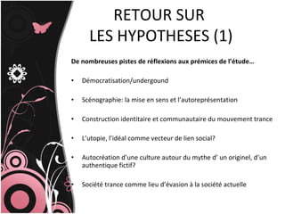 De nombreuses pistes de réflexions aux prémices de l’étude… Démocratisation/undergound Scénographie: la mise en sens et l’autoreprésentation Construction identitaire et communautaire du mouvement trance L’utopie, l’idéal comme vecteur de lien social? Autocréation d’une culture autour du mythe d’ un originel, d’un authentique fictif? Société trance comme lieu d’évasion à la société actuelle RETOUR SUR  LES HYPOTHESES (1) 