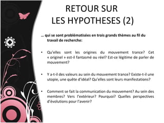 …  qui se sont problématisées en trois grands thèmes au fil du travail de recherche: Qu’elles sont les origines du mouvement trance? Cet « originel » est-il fantasmé ou réel? Est-ce légitime de parler de mouvement? Y a-t-il des valeurs au sein du mouvement trance? Existe-t-il une utopie, une quête d’idéal? Qu’elles sont leurs manifestations? Comment se fait la communication du mouvement? Au sein des membres? Vers l’extérieur? Pourquoi? Quelles perspectives d’évolutions pour l’avenir?  RETOUR SUR  LES HYPOTHESES (2) 
