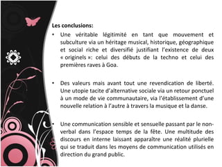 Les conclusions: Une véritable légitimité en tant que mouvement et subculture via un héritage musical, historique, géographique et social riche et diversifié justifiant l’existence de deux « originels »: celui des débuts de la techno et celui des premières raves à Goa. Des valeurs mais avant tout une revendication de liberté. Une utopie tacite d’alternative sociale via un retour ponctuel à un mode de vie communautaire, via l’établissement d’une nouvelle relation à l’autre à travers la musique et la danse.  Une communication sensible et sensuelle passant par le non-verbal dans l’espace temps de la fête. Une multitude des discours en interne laissant apparaître une réalité plurielle qui se traduit dans les moyens de communication utilisés en direction du grand public. 