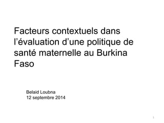 Facteurs contextuels dans 
l’évaluation d’une politique de 
santé maternelle au Burkina 
Faso 
Belaid Loubna 
12 septembre 2014 
1 
 