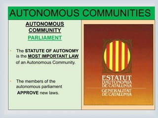 
AUTONOMOUS COMMUNITIES
AUTONOMOUS
COMMUNITY
PARLIAMENT
• The STATUTE OF AUTONOMY
is the MOST IMPORTANT LAW
of an Autonomous Community.
• The members of the
autonomous parliament
APPROVE new laws.
 