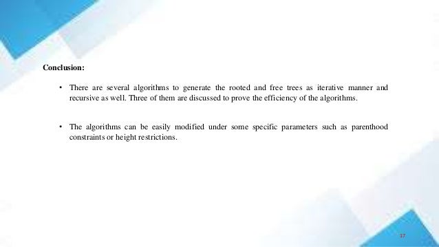 Conclusion:
• There are several algorithms to generate the rooted and free trees as iterative manner and
recursive as well. Three of them are discussed to prove the efficiency of the algorithms.
• The algorithms can be easily modified under some specific parameters such as parenthood
constraints or height restrictions.
17
 