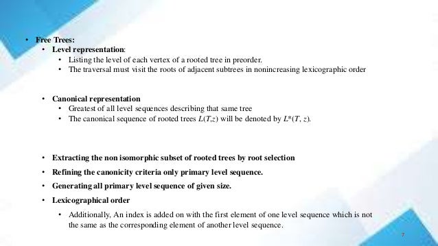 • Free Trees:
• Level representation:
• Listing the level of each vertex of a rooted tree in preorder.
• The traversal must visit the roots of adjacent subtrees in nonincreasing lexicographic order
• Canonical representation
• Greatest of all level sequences describing that same tree
• The canonical sequence of rooted trees L(T,z) will be denoted by L*(T, z).
• Extracting the non isomorphic subset of rooted trees by root selection
• Refining the canonicity criteria only primary level sequence.
• Generating all primary level sequence of given size.
• Lexicographical order
• Additionally, An index is added on with the first element of one level sequence which is not
the same as the corresponding element of another level sequence.
7
 