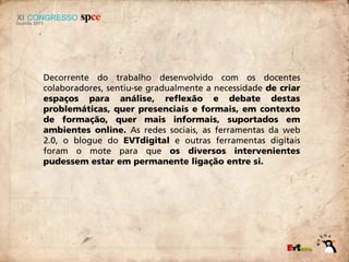 Decorrente do trabalho desenvolvido com os docentes
colaboradores, sentiu-se gradualmente a necessidade de criar
espaços para análise, reflexão e debate destas
problemáticas, quer presenciais e formais, em contexto
de formação, quer mais informais, suportados em
ambientes online. As redes sociais, as ferramentas da web
2.0, o blogue do EVTdigital e outras ferramentas digitais
foram o mote para que os diversos intervenientes
pudessem estar em permanente ligação entre si.
 