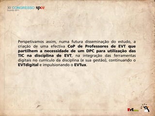 Perspetivamos assim, numa futura disseminação do estudo, a
criação de uma efectiva CoP de Professores de EVT que
partilhem a necessidade de um DPC para utilização das
TIC na disciplina de EVT, na integração das ferramentas
digitais no currículo da disciplina (e sua gestão), continuando o
EVTdigital e impulsionando o EVTux.
 
