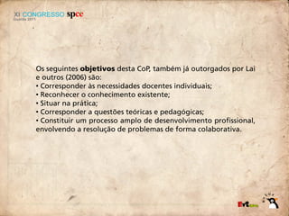 Os seguintes objetivos desta CoP, também já outorgados por Lai
e outros (2006) são:
• Corresponder às necessidades docentes individuais;
• Reconhecer o conhecimento existente;
• Situar na prática;
• Corresponder a questões teóricas e pedagógicas;
• Constituir um processo amplo de desenvolvimento profissional,
envolvendo a resolução de problemas de forma colaborativa.
 