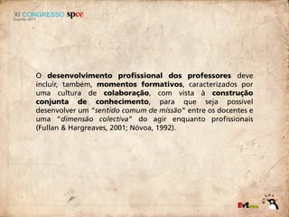 O desenvolvimento profissional dos professores deve
incluir, também, momentos formativos, caracterizados por
uma cultura de colaboração, com vista à construção
conjunta de conhecimento, para que seja possível
desenvolver um “sentido comum de missão” entre os docentes e
uma “dimensão colectiva” do agir enquanto profissionais
(Fullan & Hargreaves, 2001; Nóvoa, 1992).
 