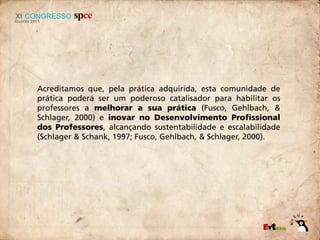 Acreditamos que, pela prática adquirida, esta comunidade de
prática poderá ser um poderoso catalisador para habilitar os
professores a melhorar a sua prática (Fusco, Gehlbach, &
Schlager, 2000) e inovar no Desenvolvimento Profissional
dos Professores, alcançando sustentabilidade e escalabilidade
(Schlager & Schank, 1997; Fusco, Gehlbach, & Schlager, 2000).
 
