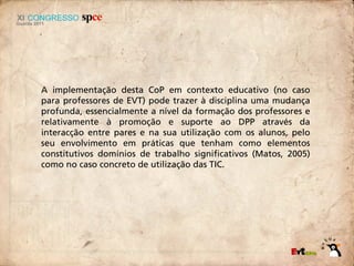 A implementação desta CoP em contexto educativo (no caso
para professores de EVT) pode trazer à disciplina uma mudança
profunda, essencialmente a nível da formação dos professores e
relativamente à promoção e suporte ao DPP através da
interacção entre pares e na sua utilização com os alunos, pelo
seu envolvimento em práticas que tenham como elementos
constitutivos domínios de trabalho significativos (Matos, 2005)
como no caso concreto de utilização das TIC.
 