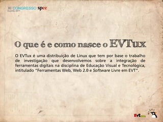 O que é e como nasce o EVTux
O EVTux é uma distribuição de Linux que tem por base o trabalho
de investigação que desenvolvemos sobre a integração de
ferramentas digitais na disciplina de Educação Visual e Tecnológica,
intitulado “Ferramentas Web, Web 2.0 e Software Livre em EVT”.
 