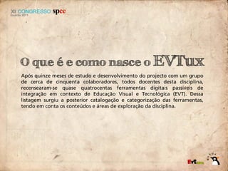 O que é e como nasce o EVTux
Após quinze meses de estudo e desenvolvimento do projecto com um grupo
de cerca de cinquenta colaboradores, todos docentes desta disciplina,
recensearam-se quase quatrocentas ferramentas digitais passíveis de
integração em contexto de Educação Visual e Tecnológica (EVT). Dessa
listagem surgiu a posterior catalogação e categorização das ferramentas,
tendo em conta os conteúdos e áreas de exploração da disciplina.
 