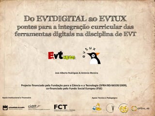 Do EVTDIGITAL ao EVTUX
              pontes para a integração curricular das
             ferramentas digitais na disciplina de EVT




                                                José Alberto Rodrigues & António Moreira




                     Projecto financiado pela Fundação para a Ciência e a Tecnologia (SFRH/BD/66530/2009),
                                          co-financiado pelo Fundo Social Europeu (FSE)


Apoio Institucional e Financeiro                                                  Apoio Técnico e Pedagógico
 