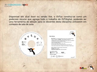 Disponível em dual boot ou versão live, o EVTux constitui-se como um
poderoso recurso que agrega todo o trabalho do EVTdigital, podendo ser
uma ferramenta de eleição para os docentes desta disciplina utilizarem em
contexto de sala de aula.
 