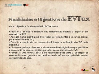 Finalidades e Objectivos do EVTux
Como objectivos fundamentais do EVTux temos:

• Facilitar a análise e selecção das ferramentas digitais a explorar em
contexto de EVT;
• Agregar numa distribuição livre todas as ferramentas e recursos digitais
para a disciplina de EVT;
• Permitir a criação de um recurso simplificado da utilização das TIC nesta
disciplina;
• Disseminar pelos professores e alunos uma distribuição livre que possibilite
a exploração de recursos digitais gratuitos para a disciplina de EVT;
• Fomentar uma cultura ética e de responsabilidade para a utilização de
recursos livres ou gratuitos em detrimento de software proprietário, muitas
vezes demasiado caro.
 