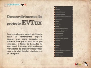 Desenvolvimento do
projecto        EVTux
Conceptualmente, depois de listadas
todas    as    ferramentas    digitais,
aquelas que eram baseadas em
software livre para Linux foram pré
instaladas e todas as baseadas na
web e web 2.0 foram adicionadas aos
marcadores do browser seleccionado
para esta distribuição, divididas em
35 categorias.
 