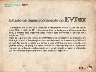 Estado de desenvolvimento do                           EVTux
O protótipo do EVTux está concluído e deveremos iniciar a fase de testes
entre Maio e Julho de 2011. Acabada a fase de testagem e afinada a versão
final, a mesma será disponibilizada online para download e lançada uma
edição em DVD.
Prevê-se já para o ano lectivo de 2011/2012 que os docentes da disciplina de
Educação Visual e Tecnológica – mas também outros docentes e públicos –
possam ter acesso a partir do EVTux a uma distribuição que incluirá, sem
grande esforço de pesquisa, cerca de 400 ferramentas digitais e respectivos
manuais de utilização, potenciando-se e simplificando-se assim a utilização
das ferramentas digitais para esta área curricular específica.
 