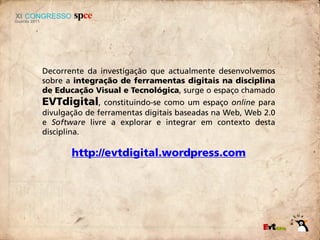 Decorrente da investigação que actualmente desenvolvemos
sobre a integração de ferramentas digitais na disciplina
de Educação Visual e Tecnológica, surge o espaço chamado
EVTdigital,     constituindo-se como um espaço online para
divulgação de ferramentas digitais baseadas na Web, Web 2.0
e Software livre a explorar e integrar em contexto desta
disciplina.

       http://evtdigital.wordpress.com
 