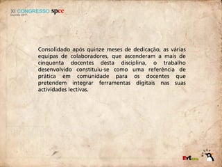 Consolidado após quinze meses de dedicação, as várias
equipas de colaboradores, que ascenderam a mais de
cinquenta docentes desta disciplina, o trabalho
desenvolvido constituiu-se como uma referência de
prática em comunidade para os docentes que
pretendem integrar ferramentas digitais nas suas
actividades lectivas.
 