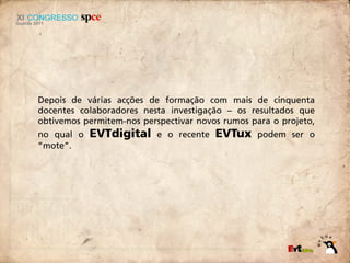 Depois de várias acções de formação com mais de cinquenta
docentes colaboradores nesta investigação – os resultados que
obtivemos permitem-nos perspectivar novos rumos para o projeto,
no qual o   EVTdigital     e o recente   EVTux   podem ser o
“mote”.
 