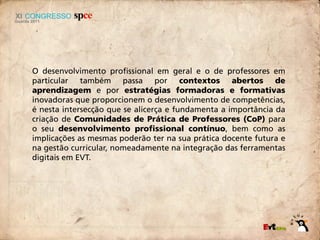 O desenvolvimento profissional em geral e o de professores em
particular também passa por contextos abertos de
aprendizagem e por estratégias formadoras e formativas
inovadoras que proporcionem o desenvolvimento de competências,
é nesta intersecção que se alicerça e fundamenta a importância da
criação de Comunidades de Prática de Professores (CoP) para
o seu desenvolvimento profissional contínuo, bem como as
implicações as mesmas poderão ter na sua prática docente futura e
na gestão curricular, nomeadamente na integração das ferramentas
digitais em EVT.
 