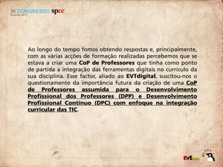 Ao longo do tempo fomos obtendo respostas e, principalmente,
com as várias acções de formação realizadas percebemos que se
estava a criar uma CoP de Professores que tinha como ponto
de partida a integração das ferramentas digitais no currículo da
sua disciplina. Esse factor, aliado ao EVTdigital, suscitou-nos o
questionamento da importância futura da criação de uma CoP
de Professores assumida para o Desenvolvimento
Profissional dos Professores (DPP) e Desenvolvimento
Profissional Contínuo (DPC) com enfoque na integração
curricular das TIC.
 