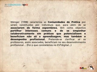 Wenger (1998) caracteriza as Comunidades de Prática por
serem constituídas por indivíduos que, para além de se
associarem de forma espontânea, têm como objectivo
partilhar interesses comuns e de se empenhar
colaborativamente em práticas que potencializem e
beneficiem não só a aprendizagem, mas também o
desempenho profissional. Pretende-se clarificar se os
professores, assim associados, beneficiam no seu desenvolvimento
profissional… (Foi o que constatámos no EVTdigital...)
 